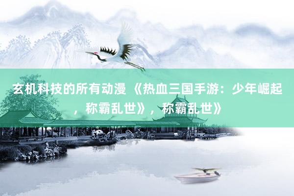玄机科技的所有动漫 《热血三国手游：少年崛起，称霸乱世》，称霸乱世》