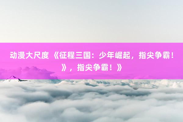 动漫大尺度 《征程三国：少年崛起，指尖争霸！》，指尖争霸！》