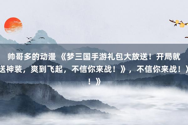 帅哥多的动漫 《梦三国手游礼包大放送！开局就送神装，爽到飞起，不信你来战！》，不信你来战！》