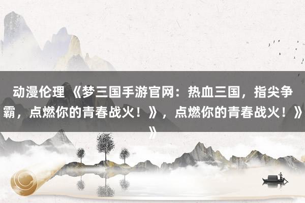 动漫伦理 《梦三国手游官网：热血三国，指尖争霸，点燃你的青春战火！》，点燃你的青春战火！》