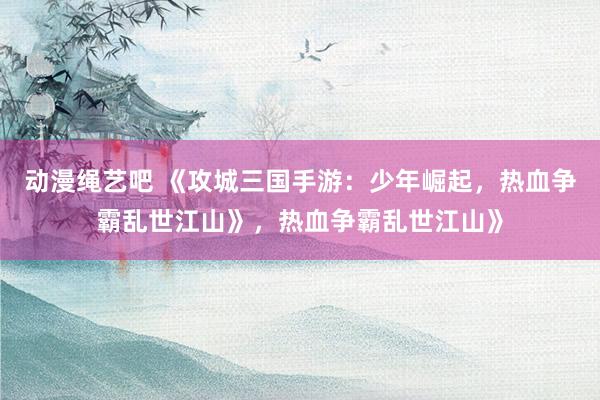动漫绳艺吧 《攻城三国手游：少年崛起，热血争霸乱世江山》，热血争霸乱世江山》