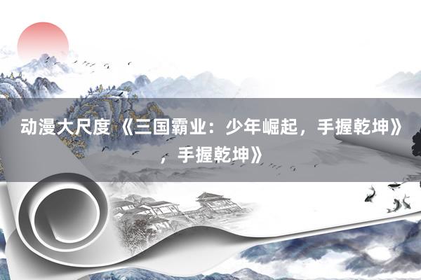 动漫大尺度 《三国霸业：少年崛起，手握乾坤》，手握乾坤》
