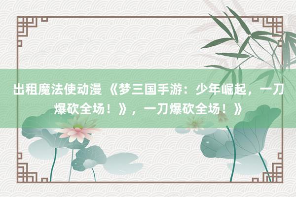 出租魔法使动漫 《梦三国手游：少年崛起，一刀爆砍全场！》，一刀爆砍全场！》