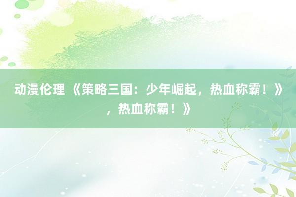 动漫伦理 《策略三国：少年崛起，热血称霸！》，热血称霸！》