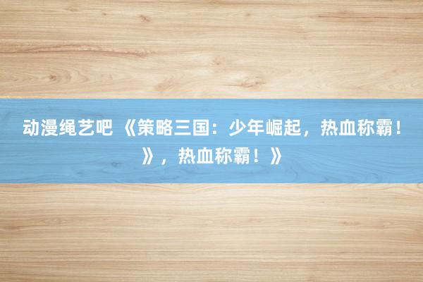 动漫绳艺吧 《策略三国：少年崛起，热血称霸！》，热血称霸！》