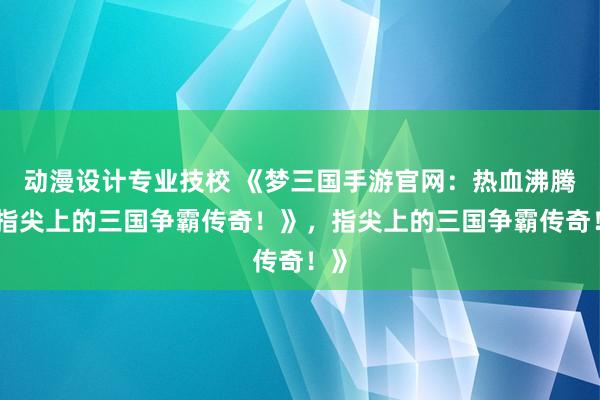 动漫设计专业技校 《梦三国手游官网：热血沸腾，指尖上的三国争霸传奇！》，指尖上的三国争霸传奇！》