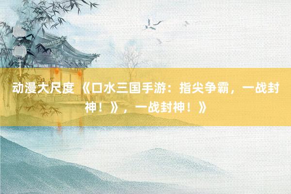 动漫大尺度 《口水三国手游：指尖争霸，一战封神！》，一战封神！》