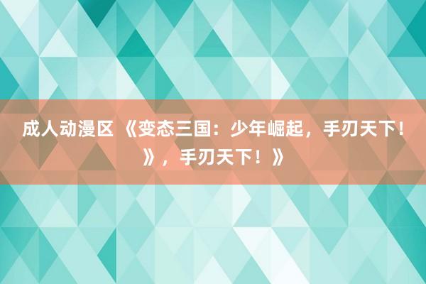成人动漫区 《变态三国：少年崛起，手刃天下！》，手刃天下！》