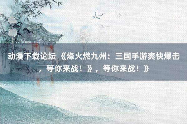 动漫下载论坛 《烽火燃九州：三国手游爽快爆击，等你来战！》，等你来战！》