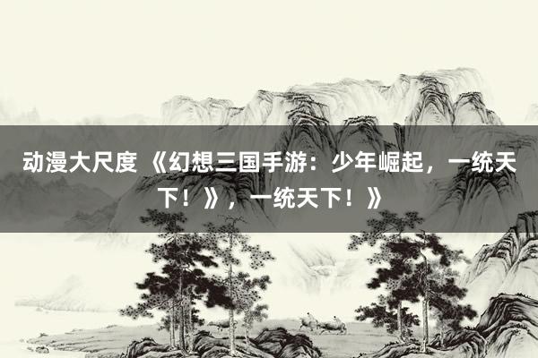 动漫大尺度 《幻想三国手游：少年崛起，一统天下！》，一统天下！》