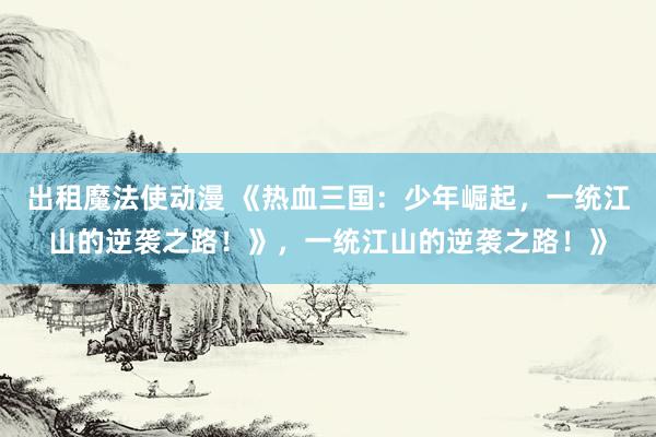 出租魔法使动漫 《热血三国：少年崛起，一统江山的逆袭之路！》，一统江山的逆袭之路！》