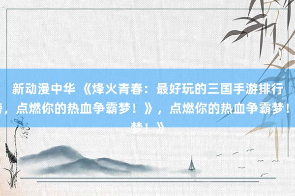 新动漫中华 《烽火青春：最好玩的三国手游排行榜，点燃你的热血争霸梦！》，点燃你的热血争霸梦！》
