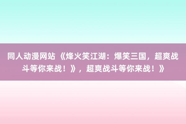 同人动漫网站 《烽火笑江湖：爆笑三国，超爽战斗等你来战！》，超爽战斗等你来战！》