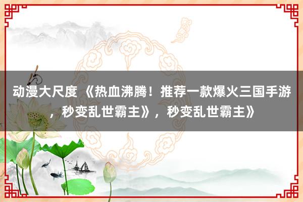 动漫大尺度 《热血沸腾！推荐一款爆火三国手游，秒变乱世霸主》，秒变乱世霸主》