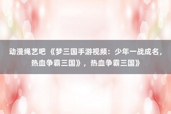 动漫绳艺吧 《梦三国手游视频：少年一战成名，热血争霸三国》，热血争霸三国》