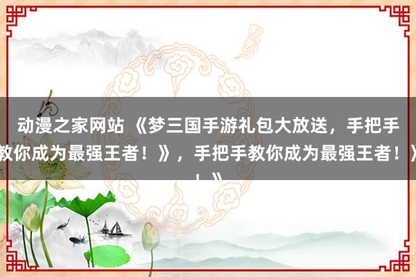 动漫之家网站 《梦三国手游礼包大放送，手把手教你成为最强王者！》，手把手教你成为最强王者！》
