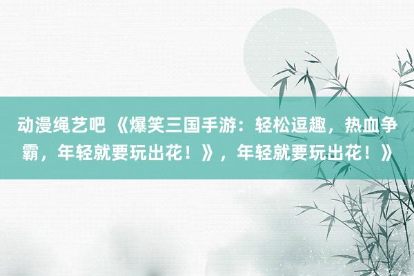 动漫绳艺吧 《爆笑三国手游：轻松逗趣，热血争霸，年轻就要玩出花！》，年轻就要玩出花！》