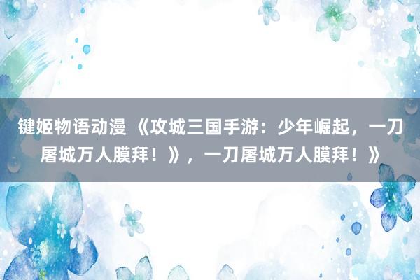 键姬物语动漫 《攻城三国手游：少年崛起，一刀屠城万人膜拜！》，一刀屠城万人膜拜！》