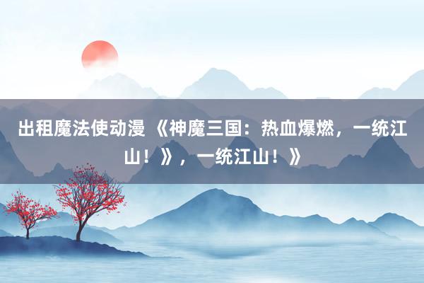 出租魔法使动漫 《神魔三国：热血爆燃，一统江山！》，一统江山！》