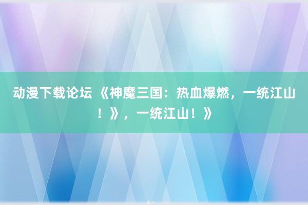 动漫下载论坛 《神魔三国：热血爆燃，一统江山！》，一统江山！》