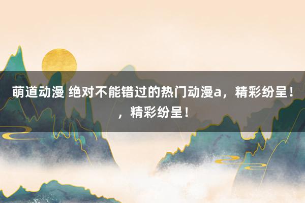 萌道动漫 绝对不能错过的热门动漫a，精彩纷呈！，精彩纷呈！