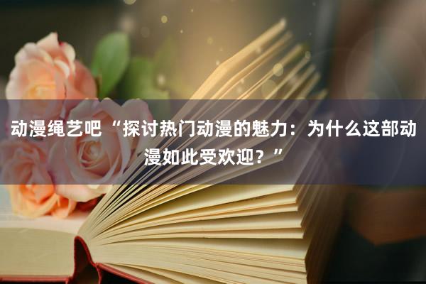 动漫绳艺吧 “探讨热门动漫的魅力：为什么这部动漫如此受欢迎？”