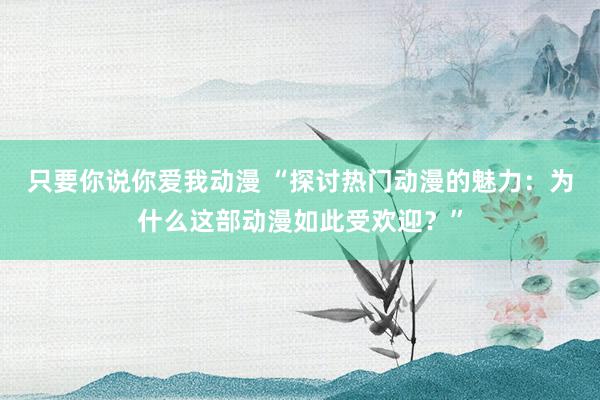 只要你说你爱我动漫 “探讨热门动漫的魅力：为什么这部动漫如此受欢迎？”