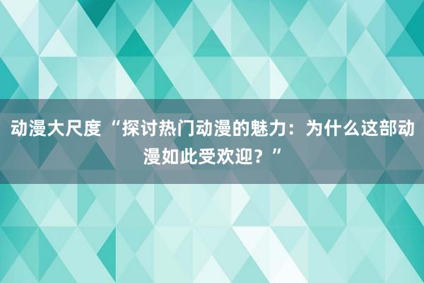 动漫大尺度 “探讨热门动漫的魅力：为什么这部动漫如此受欢迎？”
