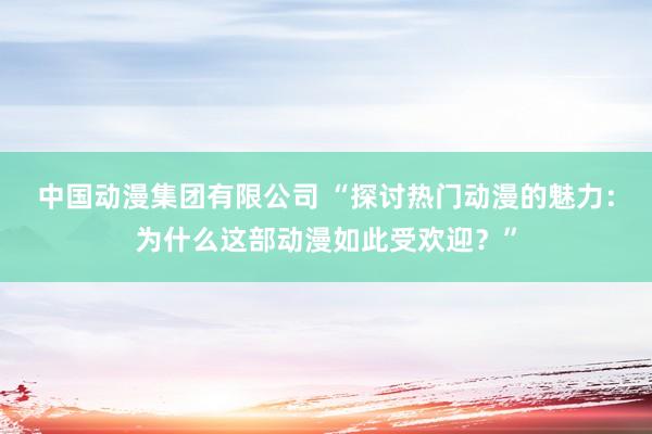 中国动漫集团有限公司 “探讨热门动漫的魅力：为什么这部动漫如此受欢迎？”