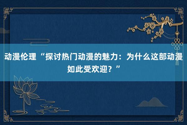 动漫伦理 “探讨热门动漫的魅力：为什么这部动漫如此受欢迎？”
