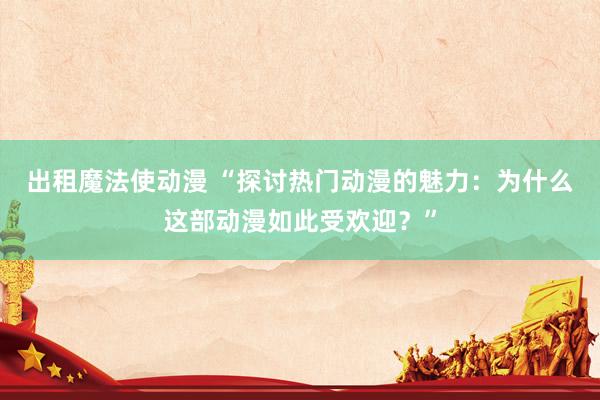 出租魔法使动漫 “探讨热门动漫的魅力：为什么这部动漫如此受欢迎？”