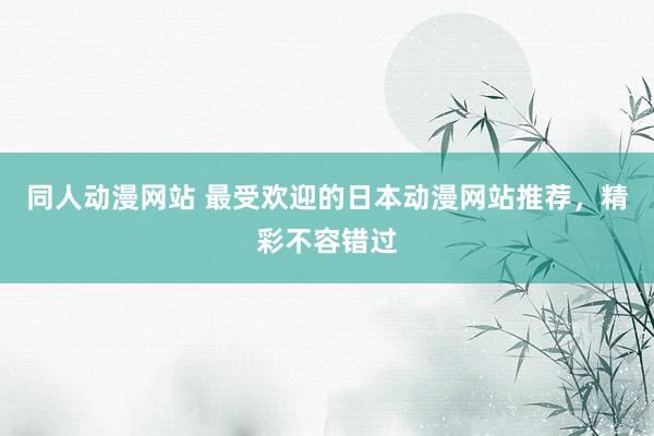 同人动漫网站 最受欢迎的日本动漫网站推荐，精彩不容错过