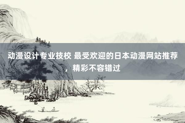 动漫设计专业技校 最受欢迎的日本动漫网站推荐，精彩不容错过