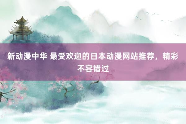 新动漫中华 最受欢迎的日本动漫网站推荐，精彩不容错过