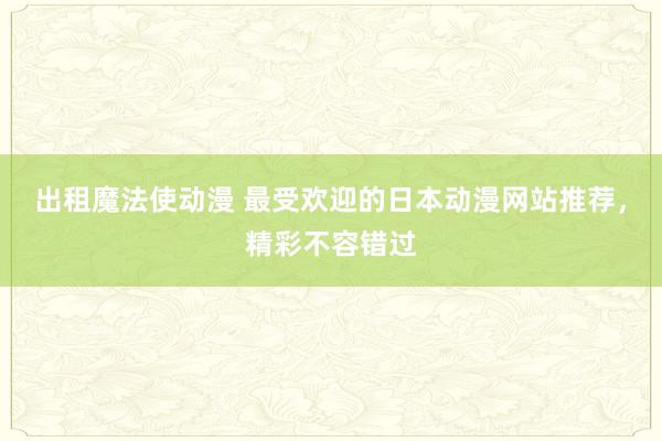 出租魔法使动漫 最受欢迎的日本动漫网站推荐，精彩不容错过