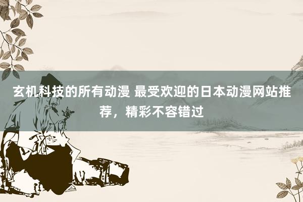 玄机科技的所有动漫 最受欢迎的日本动漫网站推荐，精彩不容错过