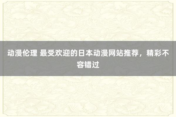 动漫伦理 最受欢迎的日本动漫网站推荐，精彩不容错过