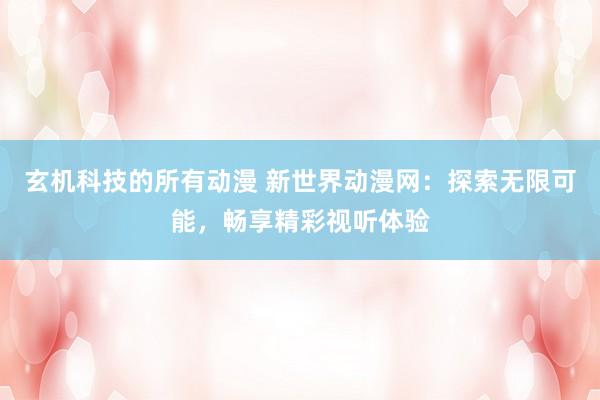 玄机科技的所有动漫 新世界动漫网：探索无限可能，畅享精彩视听体验
