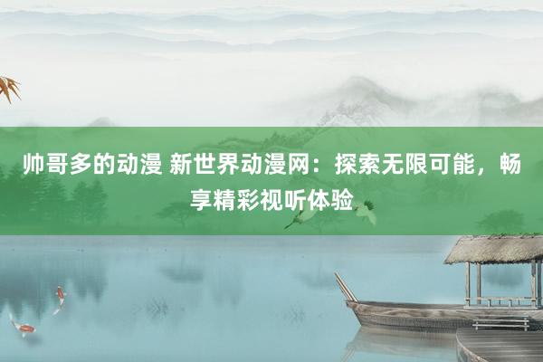 帅哥多的动漫 新世界动漫网：探索无限可能，畅享精彩视听体验