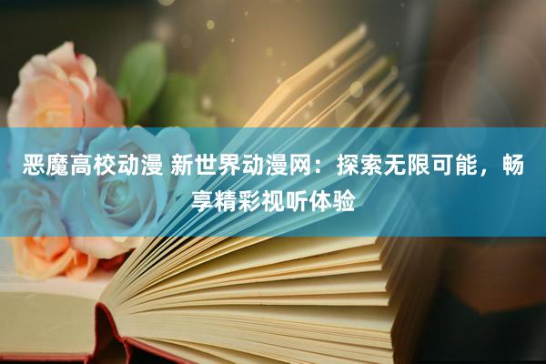 恶魔高校动漫 新世界动漫网：探索无限可能，畅享精彩视听体验