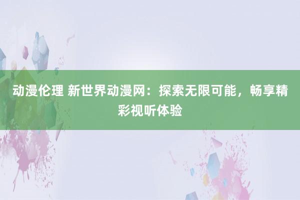 动漫伦理 新世界动漫网：探索无限可能，畅享精彩视听体验