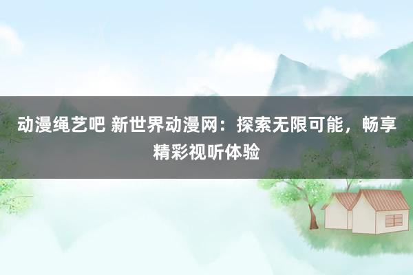 动漫绳艺吧 新世界动漫网：探索无限可能，畅享精彩视听体验