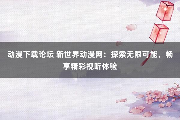 动漫下载论坛 新世界动漫网：探索无限可能，畅享精彩视听体验