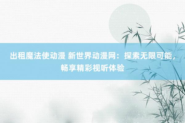 出租魔法使动漫 新世界动漫网：探索无限可能，畅享精彩视听体验