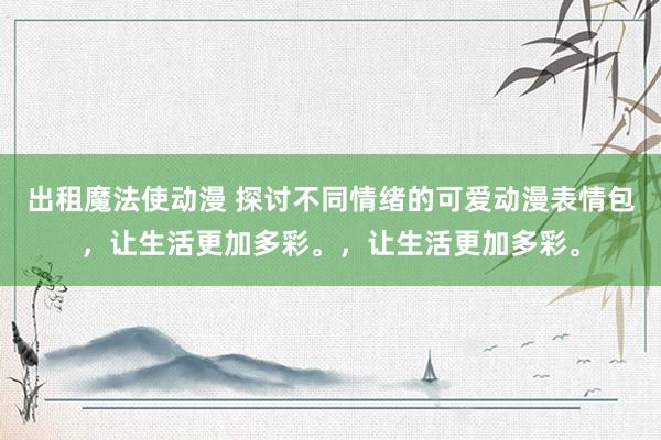 出租魔法使动漫 探讨不同情绪的可爱动漫表情包，让生活更加多彩。，让生活更加多彩。