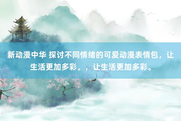 新动漫中华 探讨不同情绪的可爱动漫表情包，让生活更加多彩。，让生活更加多彩。