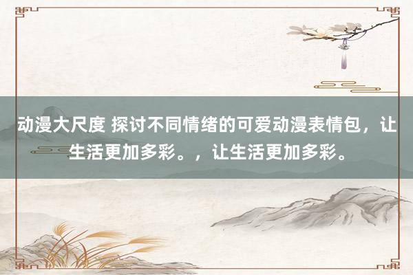 动漫大尺度 探讨不同情绪的可爱动漫表情包，让生活更加多彩。，让生活更加多彩。