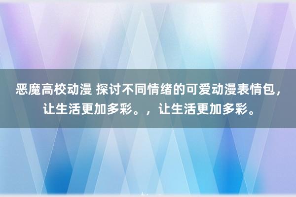 恶魔高校动漫 探讨不同情绪的可爱动漫表情包，让生活更加多彩。，让生活更加多彩。