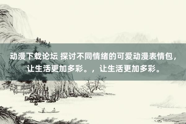 动漫下载论坛 探讨不同情绪的可爱动漫表情包，让生活更加多彩。，让生活更加多彩。
