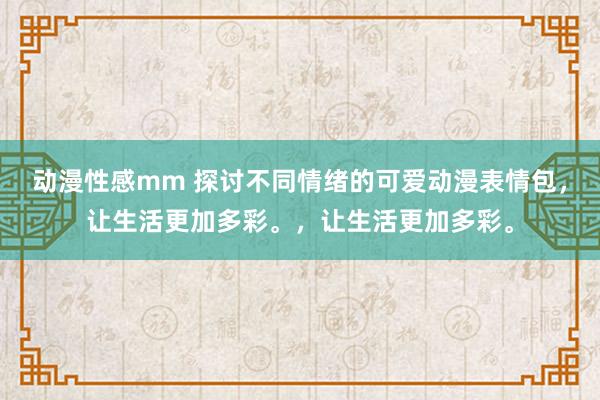 动漫性感mm 探讨不同情绪的可爱动漫表情包，让生活更加多彩。，让生活更加多彩。